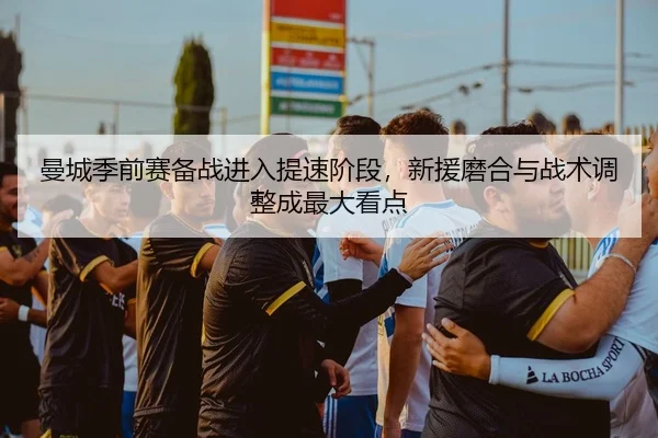 曼城季前赛备战进入提速阶段，新援磨合与战术调整成最大看点